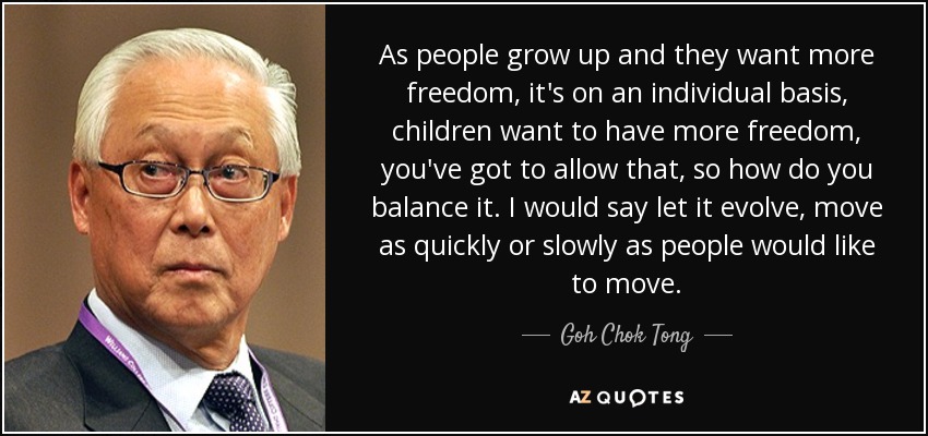 As people grow up and they want more freedom, it's on an individual basis, children want to have more freedom, you've got to allow that, so how do you balance it. I would say let it evolve, move as quickly or slowly as people would like to move. - Goh Chok Tong