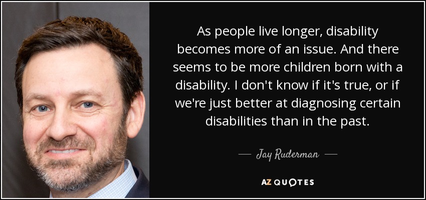 As people live longer, disability becomes more of an issue. And there seems to be more children born with a disability. I don't know if it's true, or if we're just better at diagnosing certain disabilities than in the past. - Jay Ruderman