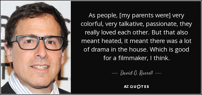 As people, [my parents were] very colorful, very talkative, passionate, they really loved each other. But that also meant heated, it meant there was a lot of drama in the house. Which is good for a filmmaker, I think. - David O. Russell