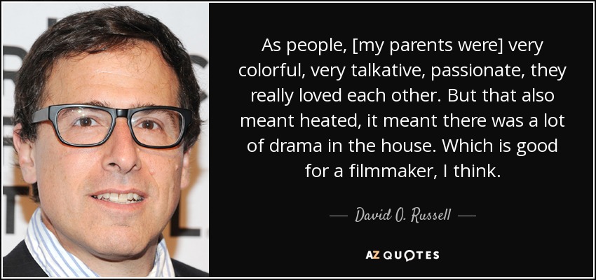 As people, [my parents were] very colorful, very talkative, passionate, they really loved each other. But that also meant heated, it meant there was a lot of drama in the house. Which is good for a filmmaker, I think. - David O. Russell