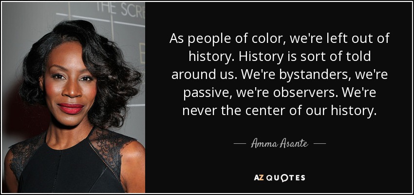 As people of color, we're left out of history. History is sort of told around us. We're bystanders, we're passive, we're observers. We're never the center of our history. - Amma Asante