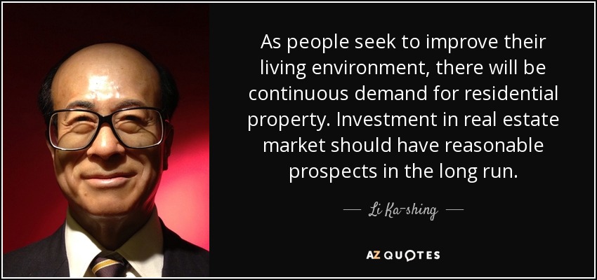 As people seek to improve their living environment, there will be continuous demand for residential property. Investment in real estate market should have reasonable prospects in the long run. - Li Ka-shing