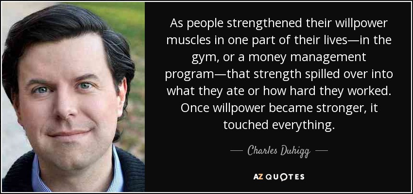 As people strengthened their willpower muscles in one part of their lives—in the gym, or a money management program—that strength spilled over into what they ate or how hard they worked. Once willpower became stronger, it touched everything. - Charles Duhigg