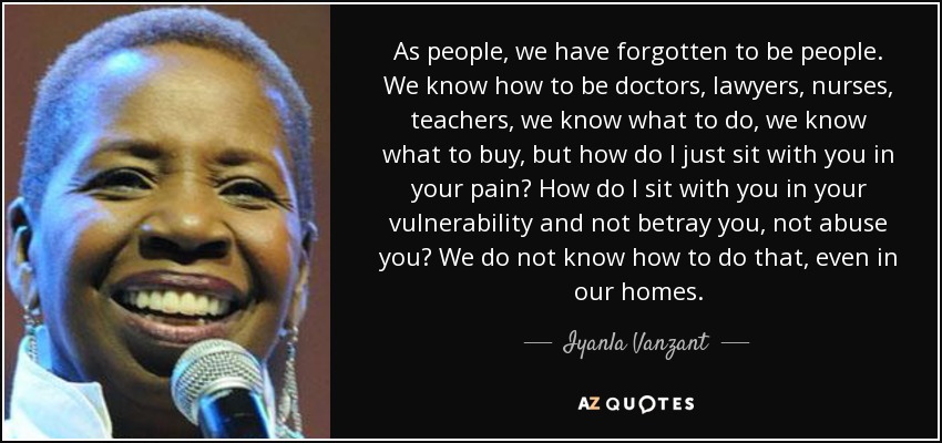 As people, we have forgotten to be people. We know how to be doctors, lawyers, nurses, teachers, we know what to do, we know what to buy, but how do I just sit with you in your pain? How do I sit with you in your vulnerability and not betray you, not abuse you? We do not know how to do that, even in our homes. - Iyanla Vanzant