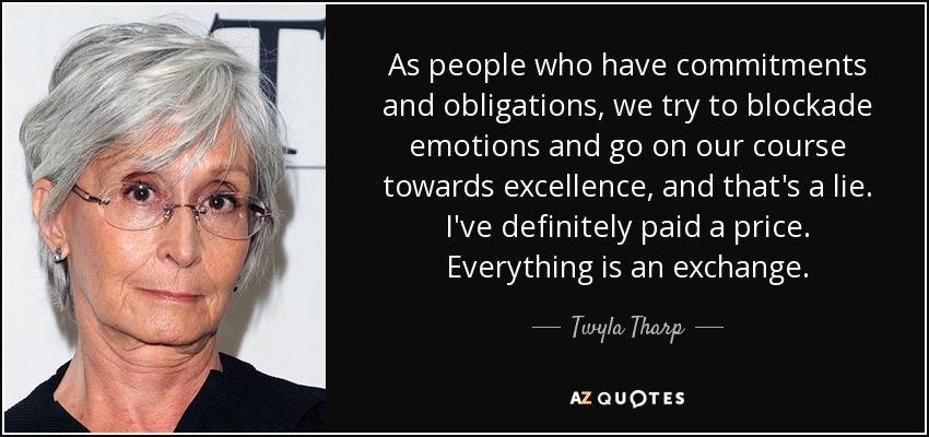 As people who have commitments and obligations, we try to blockade emotions and go on our course towards excellence, and that's a lie. I've definitely paid a price. Everything is an exchange. - Twyla Tharp