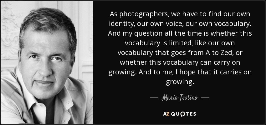 As photographers, we have to find our own identity, our own voice, our own vocabulary. And my question all the time is whether this vocabulary is limited, like our own vocabulary that goes from A to Zed, or whether this vocabulary can carry on growing. And to me, I hope that it carries on growing. - Mario Testino