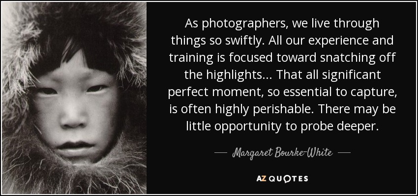 As photographers, we live through things so swiftly. All our experience and training is focused toward snatching off the highlights... That all significant perfect moment, so essential to capture, is often highly perishable. There may be little opportunity to probe deeper. - Margaret Bourke-White