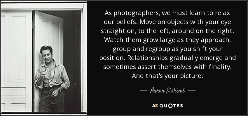 As photographers, we must learn to relax our beliefs. Move on objects with your eye straight on, to the left, around on the right. Watch them grow large as they approach, group and regroup as you shift your position. Relationships gradually emerge and sometimes assert themselves with finality. And that's your picture. - Aaron Siskind