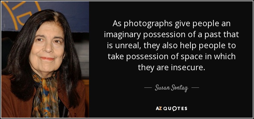 As photographs give people an imaginary possession of a past that is unreal, they also help people to take possession of space in which they are insecure. - Susan Sontag