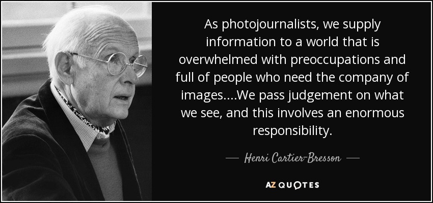 As photojournalists, we supply information to a world that is overwhelmed with preoccupations and full of people who need the company of images....We pass judgement on what we see, and this involves an enormous responsibility. - Henri Cartier-Bresson