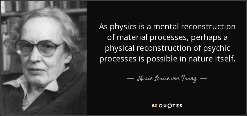 As physics is a mental reconstruction of material processes, perhaps a physical reconstruction of psychic processes is possible in nature itself. - Marie-Louise von Franz