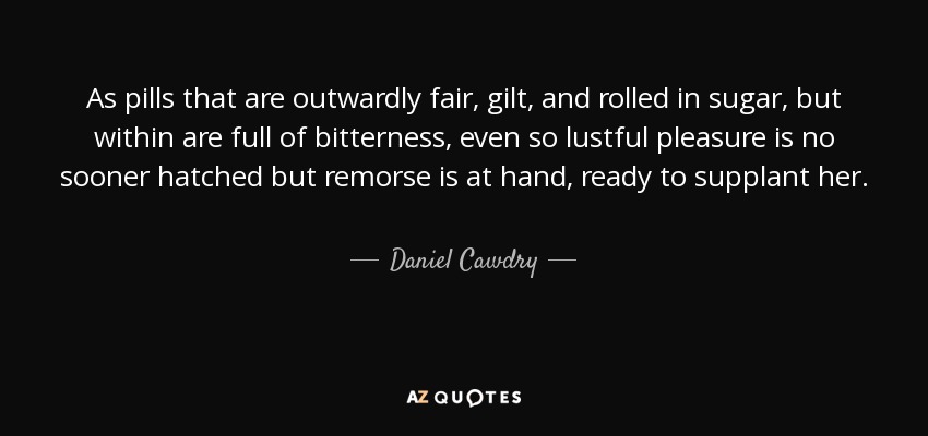 As pills that are outwardly fair, gilt, and rolled in sugar, but within are full of bitterness, even so lustful pleasure is no sooner hatched but remorse is at hand, ready to supplant her. - Daniel Cawdry