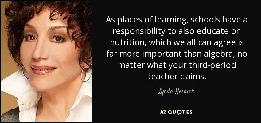 As places of learning, schools have a responsibility to also educate on nutrition, which we all can agree is far more important than algebra, no matter what your third-period teacher claims. - Lynda Resnick
