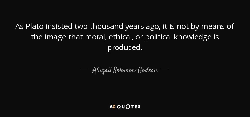 As Plato insisted two thousand years ago, it is not by means of the image that moral, ethical, or political knowledge is produced. - Abigail Solomon-Godeau