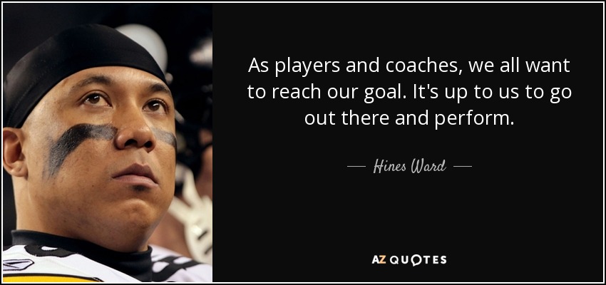 As players and coaches, we all want to reach our goal. It's up to us to go out there and perform. - Hines Ward