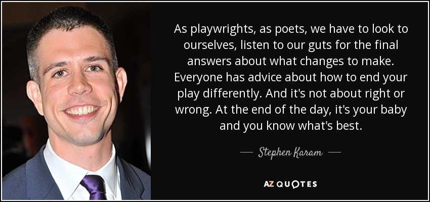 As playwrights, as poets, we have to look to ourselves, listen to our guts for the final answers about what changes to make. Everyone has advice about how to end your play differently. And it's not about right or wrong. At the end of the day, it's your baby and you know what's best. - Stephen Karam