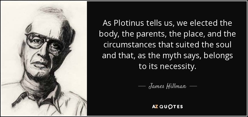 As Plotinus tells us, we elected the body, the parents, the place, and the circumstances that suited the soul and that, as the myth says, belongs to its necessity. - James Hillman