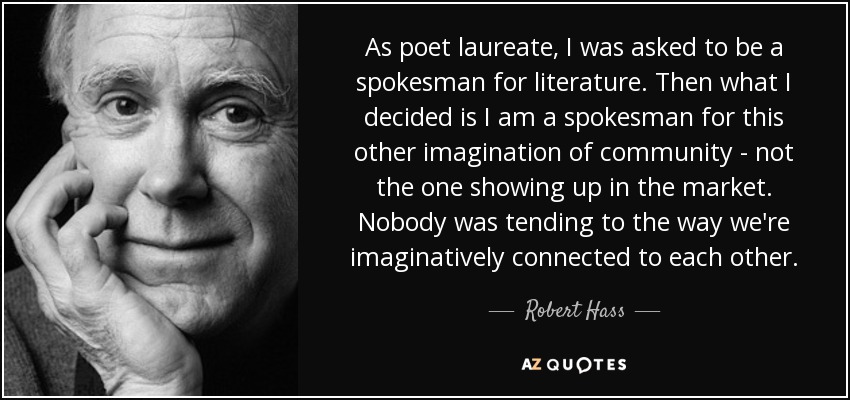 As poet laureate, I was asked to be a spokesman for literature. Then what I decided is I am a spokesman for this other imagination of community - not the one showing up in the market. Nobody was tending to the way we're imaginatively connected to each other. - Robert Hass