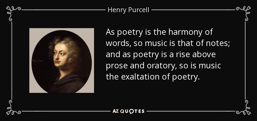 As poetry is the harmony of words, so music is that of notes; and as poetry is a rise above prose and oratory, so is music the exaltation of poetry. - Henry Purcell