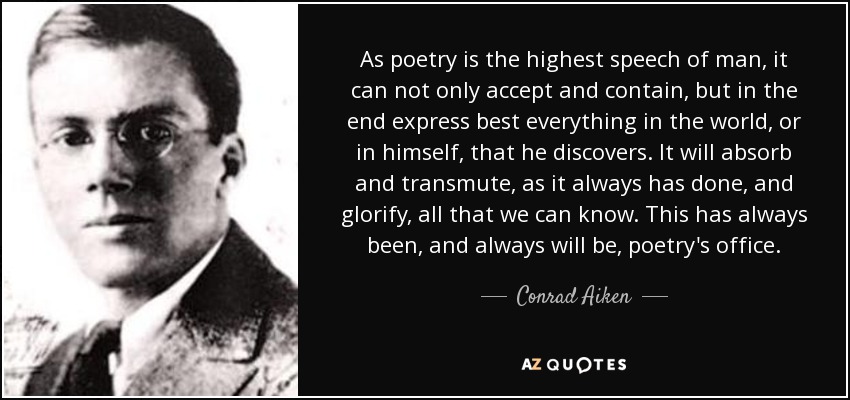 As poetry is the highest speech of man, it can not only accept and contain, but in the end express best everything in the world, or in himself, that he discovers. It will absorb and transmute, as it always has done, and glorify, all that we can know. This has always been, and always will be, poetry's office. - Conrad Aiken