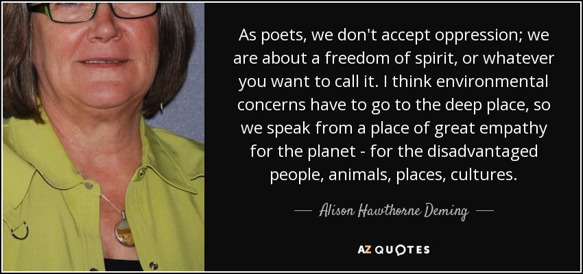 As poets, we don't accept oppression; we are about a freedom of spirit, or whatever you want to call it. I think environmental concerns have to go to the deep place, so we speak from a place of great empathy for the planet - for the disadvantaged people, animals, places, cultures. - Alison Hawthorne Deming