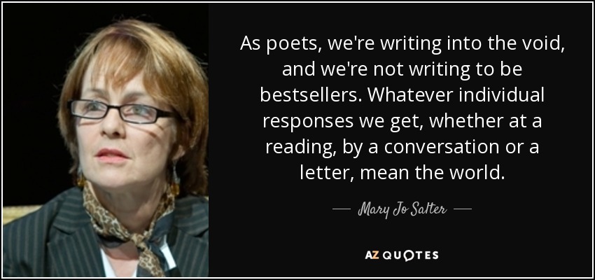 As poets, we're writing into the void, and we're not writing to be bestsellers. Whatever individual responses we get, whether at a reading, by a conversation or a letter, mean the world. - Mary Jo Salter
