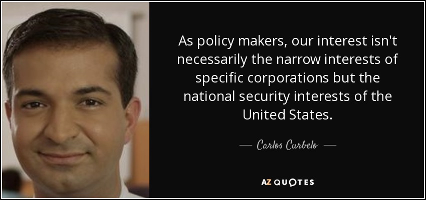 As policy makers, our interest isn't necessarily the narrow interests of specific corporations but the national security interests of the United States. - Carlos Curbelo