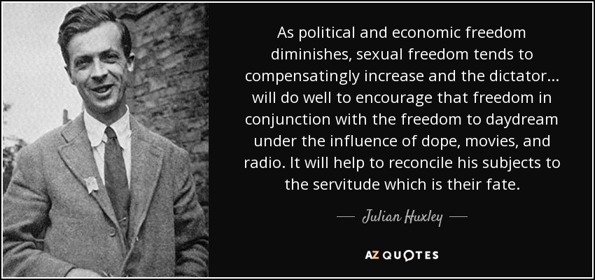 As political and economic freedom diminishes, sexual freedom tends to compensatingly increase and the dictator... will do well to encourage that freedom in conjunction with the freedom to daydream under the influence of dope, movies, and radio. It will help to reconcile his subjects to the servitude which is their fate. - Julian Huxley