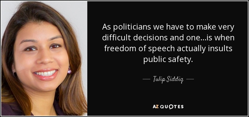 As politicians we have to make very difficult decisions and one...is when freedom of speech actually insults public safety. - Tulip Siddiq