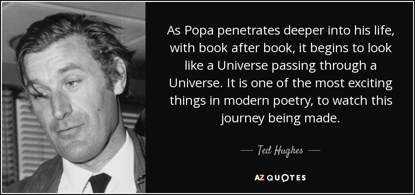 As Popa penetrates deeper into his life, with book after book, it begins to look like a Universe passing through a Universe. It is one of the most exciting things in modern poetry, to watch this journey being made. - Ted Hughes