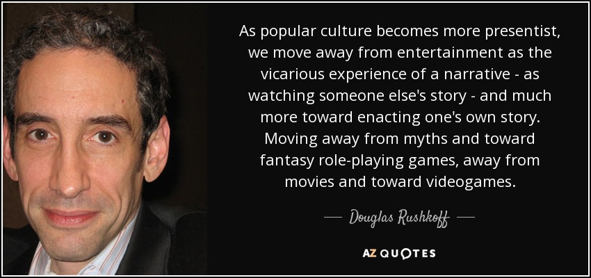 As popular culture becomes more presentist, we move away from entertainment as the vicarious experience of a narrative - as watching someone else's story - and much more toward enacting one's own story. Moving away from myths and toward fantasy role-playing games, away from movies and toward videogames. - Douglas Rushkoff