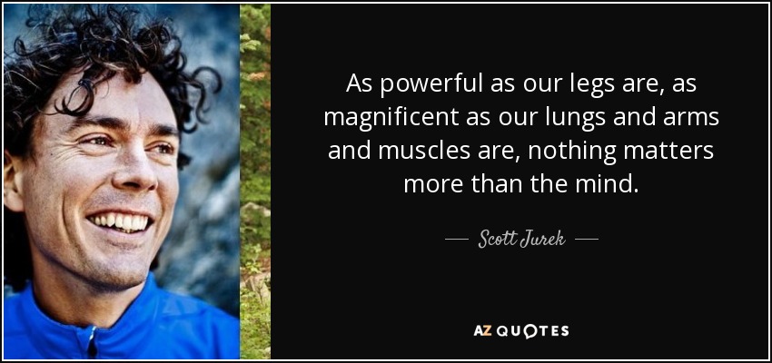 As powerful as our legs are, as magnificent as our lungs and arms and muscles are, nothing matters more than the mind. - Scott Jurek