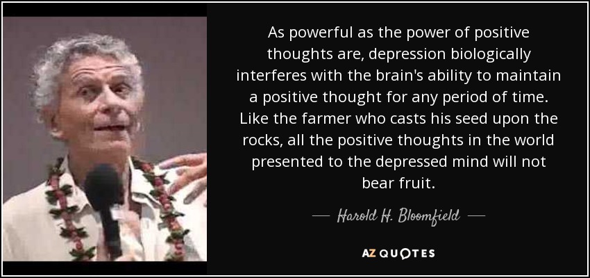 As powerful as the power of positive thoughts are, depression biologically interferes with the brain's ability to maintain a positive thought for any period of time. Like the farmer who casts his seed upon the rocks, all the positive thoughts in the world presented to the depressed mind will not bear fruit. - Harold H. Bloomfield