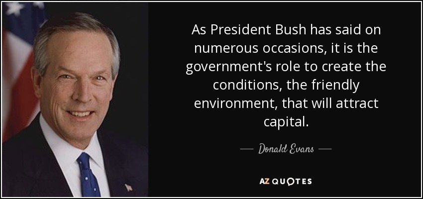 As President Bush has said on numerous occasions, it is the government's role to create the conditions, the friendly environment, that will attract capital. - Donald Evans