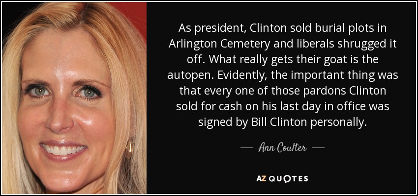 As president, Clinton sold burial plots in Arlington Cemetery and liberals shrugged it off. What really gets their goat is the autopen. Evidently, the important thing was that every one of those pardons Clinton sold for cash on his last day in office was signed by Bill Clinton personally. - Ann Coulter