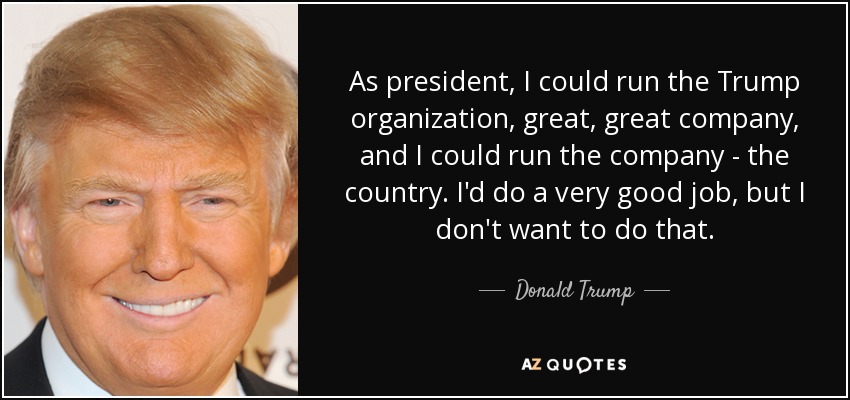 As president, I could run the Trump organization, great, great company, and I could run the company - the country. I'd do a very good job, but I don't want to do that. - Donald Trump