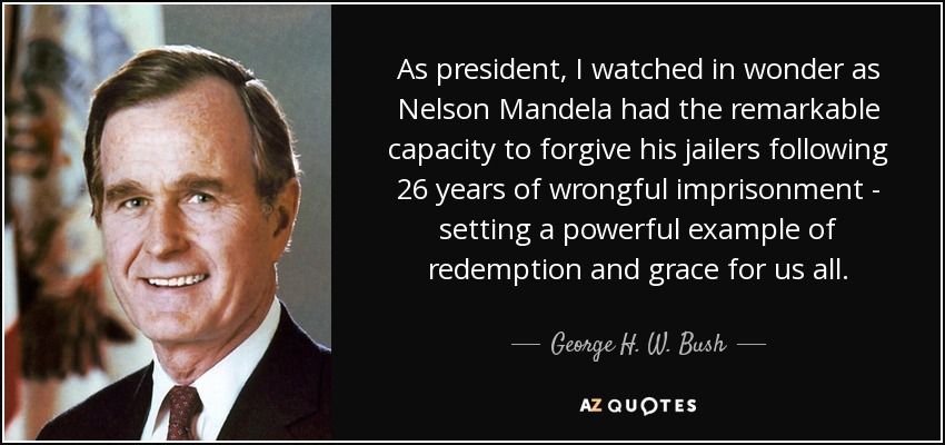As president, I watched in wonder as Nelson Mandela had the remarkable capacity to forgive his jailers following 26 years of wrongful imprisonment - setting a powerful example of redemption and grace for us all. - George H. W. Bush