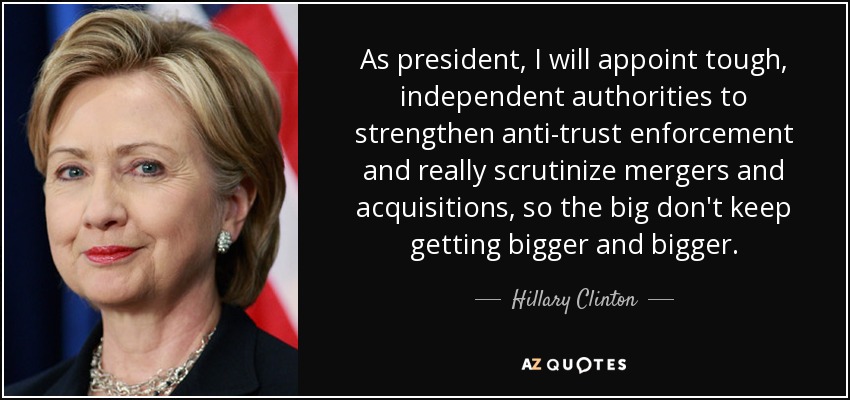 As president, I will appoint tough, independent authorities to strengthen anti-trust enforcement and really scrutinize mergers and acquisitions, so the big don't keep getting bigger and bigger. - Hillary Clinton