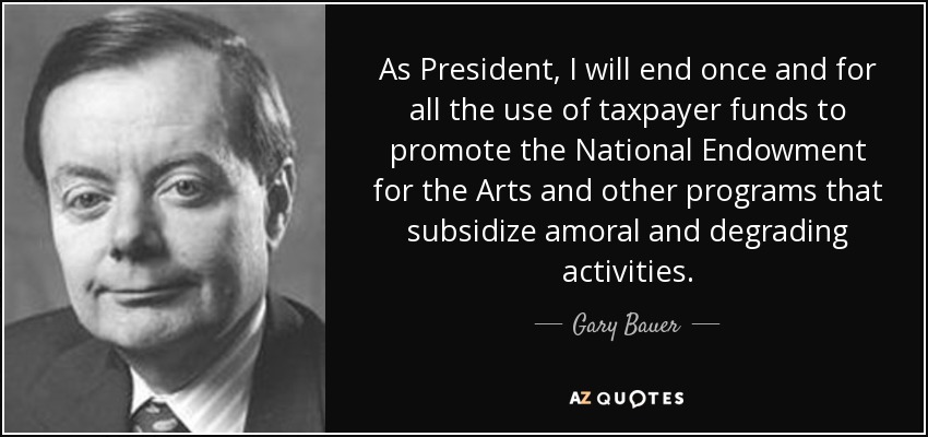 As President, I will end once and for all the use of taxpayer funds to promote the National Endowment for the Arts and other programs that subsidize amoral and degrading activities. - Gary Bauer