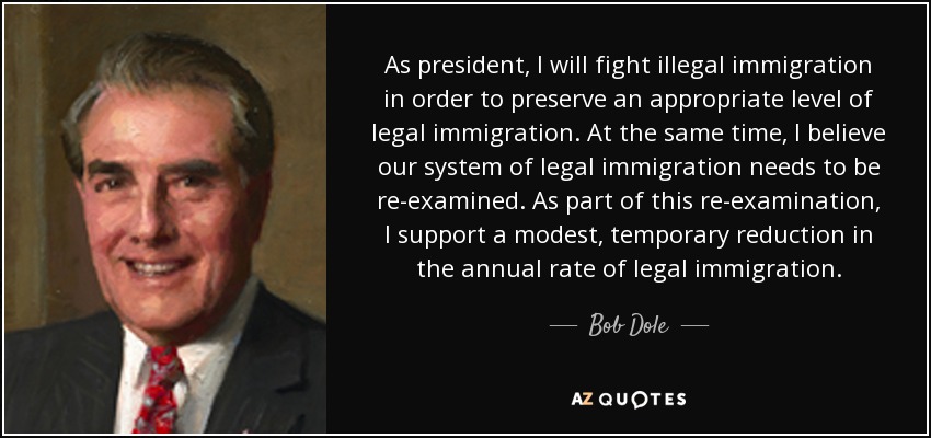 As president, I will fight illegal immigration in order to preserve an appropriate level of legal immigration. At the same time, I believe our system of legal immigration needs to be re-examined. As part of this re-examination, I support a modest, temporary reduction in the annual rate of legal immigration. - Bob Dole