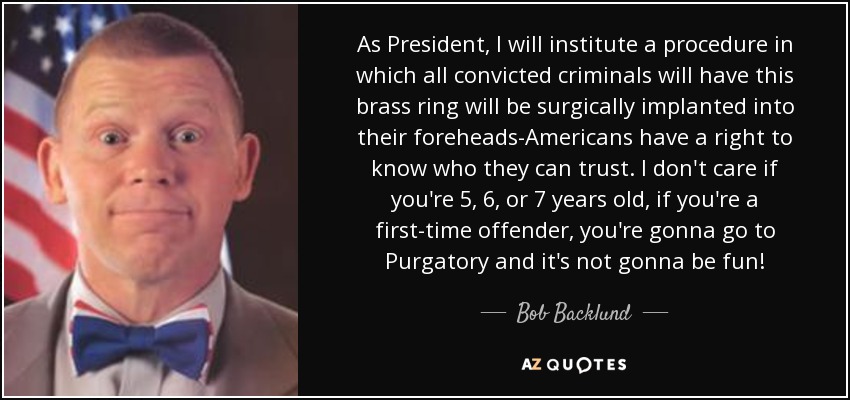 As President, I will institute a procedure in which all convicted criminals will have this brass ring will be surgically implanted into their foreheads-Americans have a right to know who they can trust. I don't care if you're 5, 6, or 7 years old, if you're a first-time offender, you're gonna go to Purgatory and it's not gonna be fun! - Bob Backlund