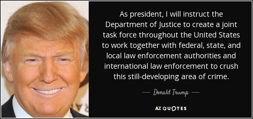 As president, I will instruct the Department of Justice to create a joint task force throughout the United States to work together with federal, state, and local law enforcement authorities and international law enforcement to crush this still-developing area of crime. - Donald Trump