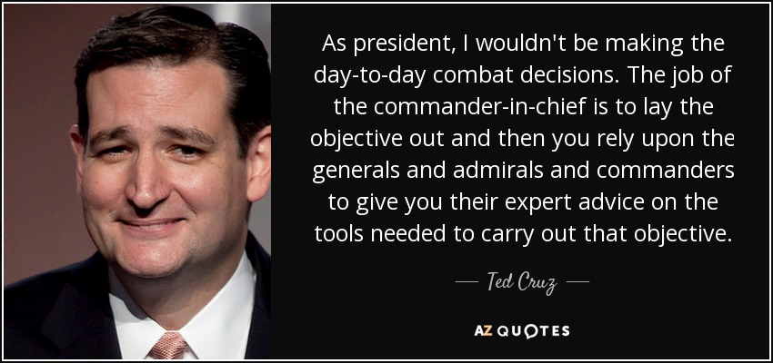 As president, I wouldn't be making the day-to-day combat decisions. The job of the commander-in-chief is to lay the objective out and then you rely upon the generals and admirals and commanders to give you their expert advice on the tools needed to carry out that objective. - Ted Cruz