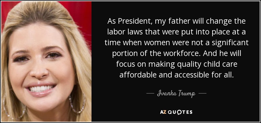 As President, my father will change the labor laws that were put into place at a time when women were not a significant portion of the workforce. And he will focus on making quality child care affordable and accessible for all. - Ivanka Trump