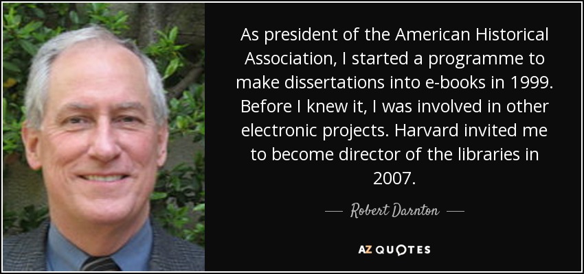 As president of the American Historical Association, I started a programme to make dissertations into e-books in 1999. Before I knew it, I was involved in other electronic projects. Harvard invited me to become director of the libraries in 2007. - Robert Darnton