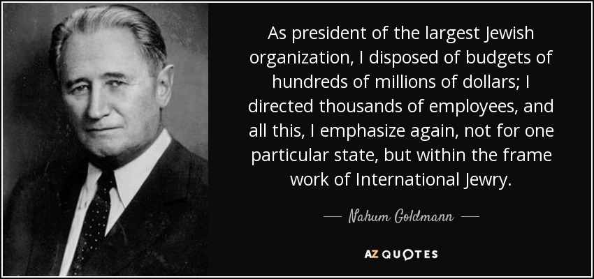 As president of the largest Jewish organization, I disposed of budgets of hundreds of millions of dollars; I directed thousands of employees, and all this, I emphasize again, not for one particular state, but within the frame work of International Jewry. - Nahum Goldmann