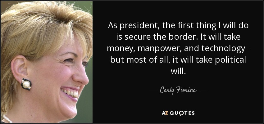 As president, the first thing I will do is secure the border. It will take money, manpower, and technology - but most of all, it will take political will. - Carly Fiorina