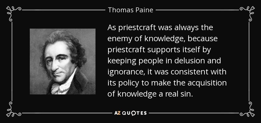 As priestcraft was always the enemy of knowledge, because priestcraft supports itself by keeping people in delusion and ignorance, it was consistent with its policy to make the acquisition of knowledge a real sin. - Thomas Paine
