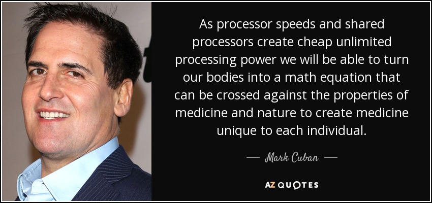 As processor speeds and shared processors create cheap unlimited processing power we will be able to turn our bodies into a math equation that can be crossed against the properties of medicine and nature to create medicine unique to each individual. - Mark Cuban