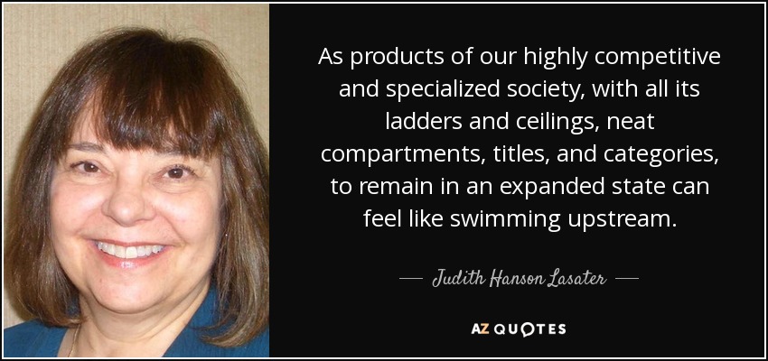 As products of our highly competitive and specialized society, with all its ladders and ceilings, neat compartments, titles, and categories, to remain in an expanded state can feel like swimming upstream. - Judith Hanson Lasater
